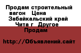 Продам строительный вагон › Цена ­ 80 000 - Забайкальский край, Чита г. Другое » Продам   